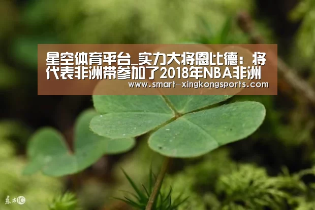 星空体育平台_实力大将恩比德:将代表非洲带参加了2018年NBA非洲赛(图3) 星空体育下载